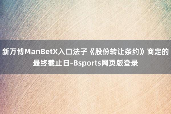 新万博ManBetX入口法子《股份转让条约》商定的最终截止日-Bsports网页版登录