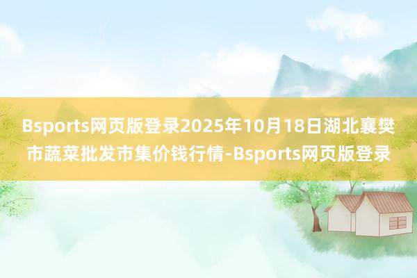 Bsports网页版登录2025年10月18日湖北襄樊市蔬菜批发市集价钱行情-Bsports网页版登录