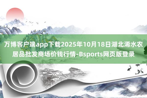 万博客户端app下载2025年10月18日湖北浠水农居品批发商场价钱行情-Bsports网页版登录