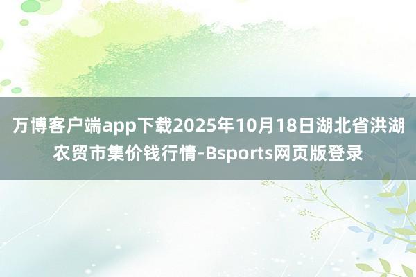万博客户端app下载2025年10月18日湖北省洪湖农贸市集价钱行情-Bsports网页版登录