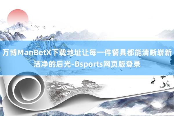 万博ManBetX下载地址让每一件餐具都能清晰崭新洁净的后光-Bsports网页版登录