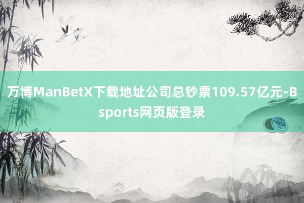 万博ManBetX下载地址公司总钞票109.57亿元-Bsports网页版登录