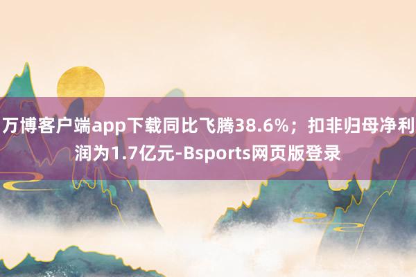 万博客户端app下载同比飞腾38.6%；扣非归母净利润为1.7亿元-Bsports网页版登录