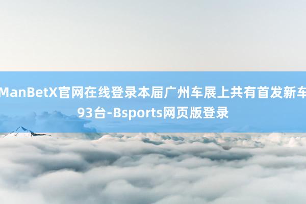 ManBetX官网在线登录本届广州车展上共有首发新车93台-Bsports网页版登录