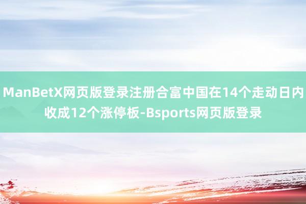 ManBetX网页版登录注册合富中国在14个走动日内收成12个涨停板-Bsports网页版登录