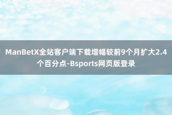 ManBetX全站客户端下载增幅较前9个月扩大2.4个百分点-Bsports网页版登录