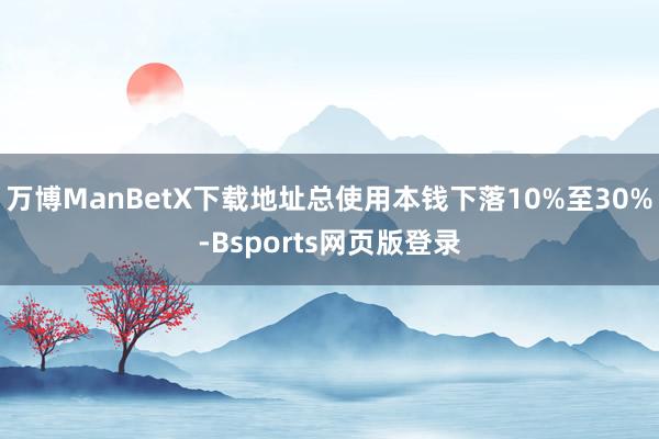 万博ManBetX下载地址总使用本钱下落10%至30%-Bsports网页版登录
