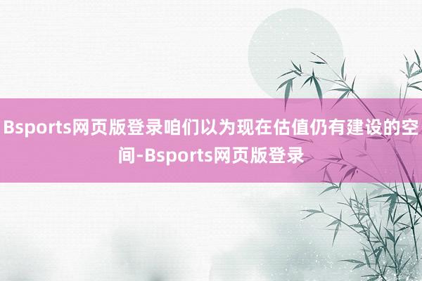 Bsports网页版登录咱们以为现在估值仍有建设的空间-Bsports网页版登录