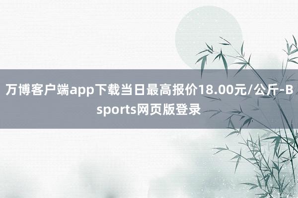 万博客户端app下载当日最高报价18.00元/公斤-Bsports网页版登录