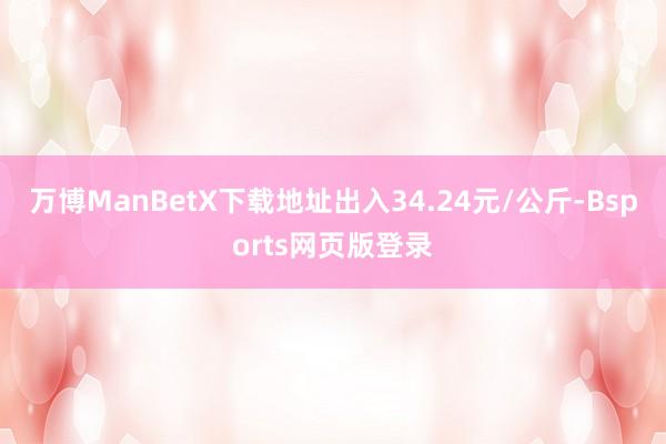 万博ManBetX下载地址出入34.24元/公斤-Bsports网页版登录