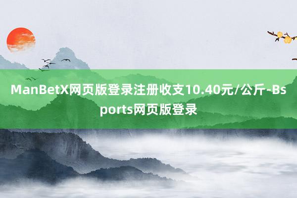 ManBetX网页版登录注册收支10.40元/公斤-Bsports网页版登录