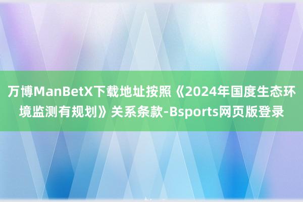 万博ManBetX下载地址按照《2024年国度生态环境监测有规划》关系条款-Bsports网页版登录