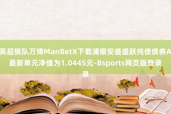 英超狼队万博ManBetX下载浦银安盛盛跃纯债债券A最新单元净值为1.0445元-Bsports网页版登录