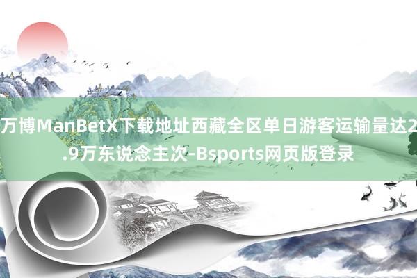 万博ManBetX下载地址西藏全区单日游客运输量达2.9万东说念主次-Bsports网页版登录