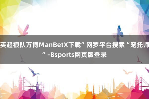 英超狼队万博ManBetX下载”网罗平台搜索“宠托师”-Bsports网页版登录