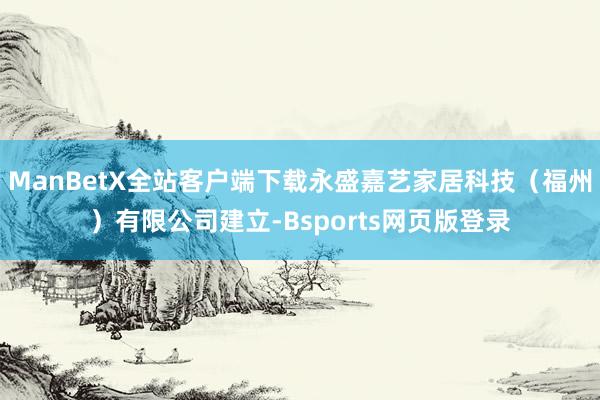 ManBetX全站客户端下载永盛嘉艺家居科技（福州）有限公司建立-Bsports网页版登录