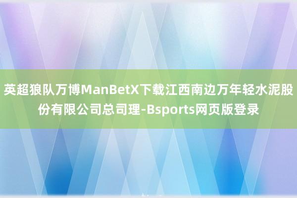 英超狼队万博ManBetX下载江西南边万年轻水泥股份有限公司总司理-Bsports网页版登录