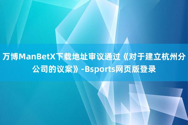 万博ManBetX下载地址审议通过《对于建立杭州分公司的议案》-Bsports网页版登录