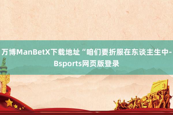 万博ManBetX下载地址“咱们要折服在东谈主生中-Bsports网页版登录