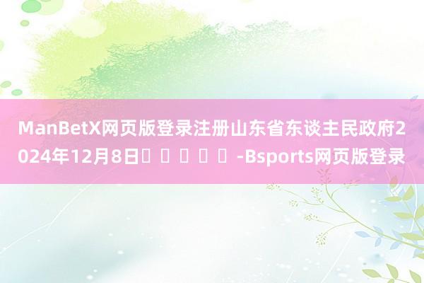 ManBetX网页版登录注册　　山东省东谈主民政府　　2024年12月8日					-Bsports网页版登录