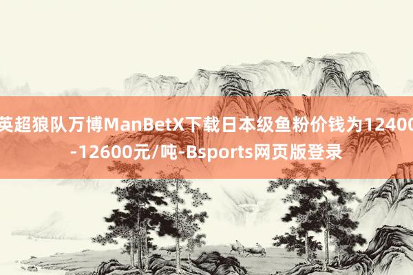 英超狼队万博ManBetX下载日本级鱼粉价钱为12400-12600元/吨-Bsports网页版登录