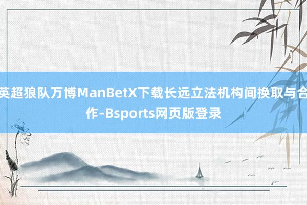 英超狼队万博ManBetX下载长远立法机构间换取与合作-Bsports网页版登录