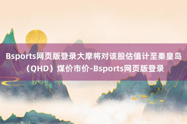 Bsports网页版登录　　大摩将对该股估值计至秦皇岛（QHD）煤价市价-Bsports网页版登录