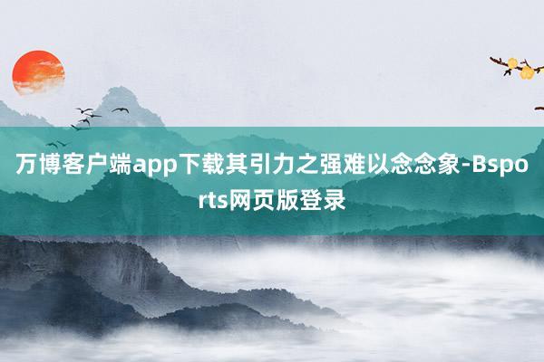 万博客户端app下载其引力之强难以念念象-Bsports网页版登录
