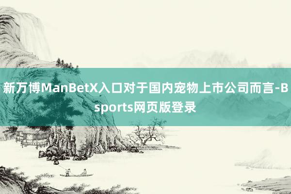 新万博ManBetX入口对于国内宠物上市公司而言-Bsports网页版登录