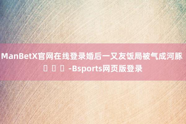 ManBetX官网在线登录婚后一又友饭局被气成河豚 ​​​-Bsports网页版登录