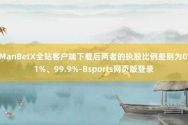 ManBetX全站客户端下载后两者的执股比例差别为0.1%、99.9%-Bsports网页版登录