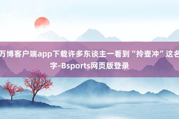 万博客户端app下载许多东谈主一看到“拎壶冲”这名字-Bsports网页版登录