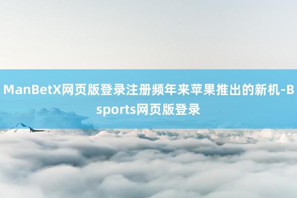 ManBetX网页版登录注册频年来苹果推出的新机-Bsports网页版登录