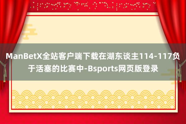 ManBetX全站客户端下载在湖东谈主114-117负于活塞的比赛中-Bsports网页版登录