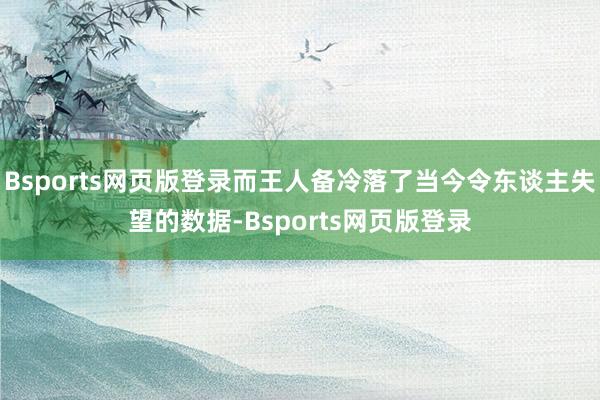 Bsports网页版登录而王人备冷落了当今令东谈主失望的数据-Bsports网页版登录