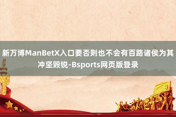 新万博ManBetX入口要否则也不会有百路诸侯为其冲坚毁锐-Bsports网页版登录