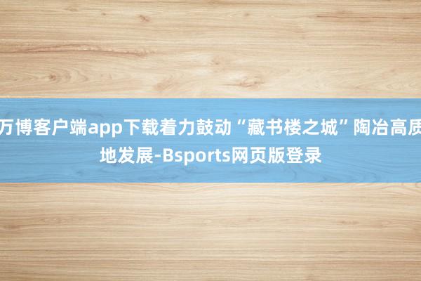 万博客户端app下载着力鼓动“藏书楼之城”陶冶高质地发展-Bsports网页版登录