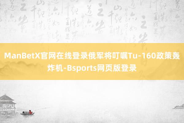 ManBetX官网在线登录俄军将叮嘱Tu-160政策轰炸机-Bsports网页版登录