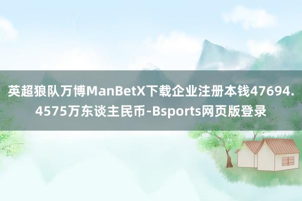 英超狼队万博ManBetX下载企业注册本钱47694.4575万东谈主民币-Bsports网页版登录