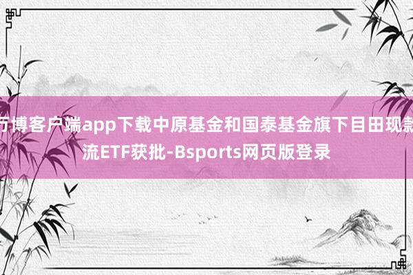 万博客户端app下载中原基金和国泰基金旗下目田现款流ETF获批-Bsports网页版登录