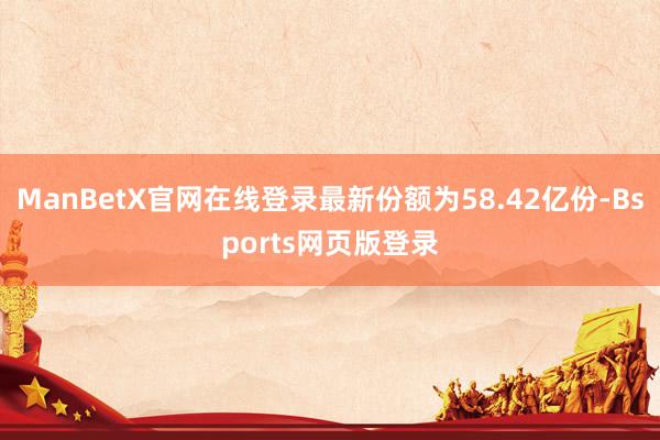 ManBetX官网在线登录最新份额为58.42亿份-Bsports网页版登录