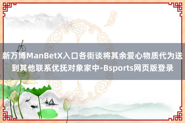 新万博ManBetX入口各街谈将其余爱心物质代为送到其他联系优抚对象家中-Bsports网页版登录