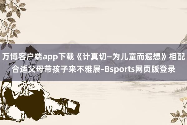 万博客户端app下载《计真切—为儿童而遐想》相配合适父母带孩子来不雅展-Bsports网页版登录