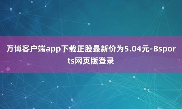 万博客户端app下载正股最新价为5.04元-Bsports网页版登录