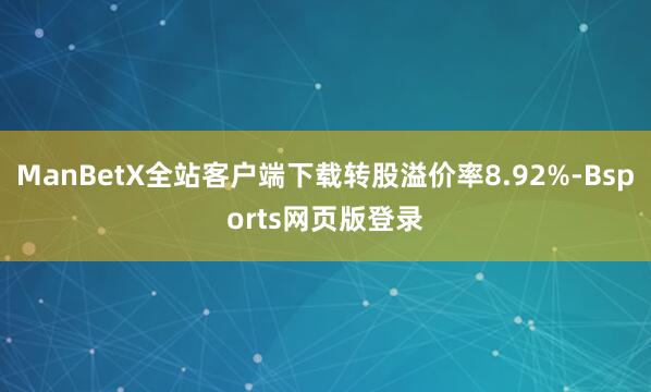 ManBetX全站客户端下载转股溢价率8.92%-Bsports网页版登录