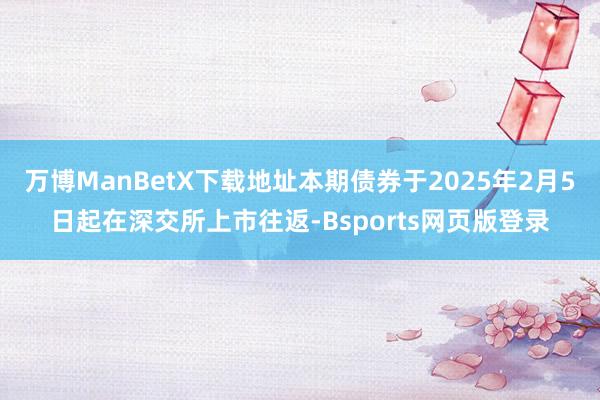 万博ManBetX下载地址本期债券于2025年2月5日起在深交所上市往返-Bsports网页版登录