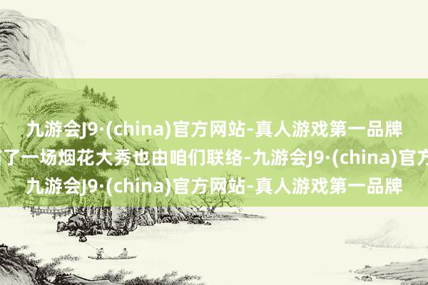 九游会J9·(china)官方网站-真人游戏第一品牌aj九游会官网浏阳当年临了一场烟花大秀也由咱们联络-九游会J9·(china)官方网站-真人游戏第一品牌