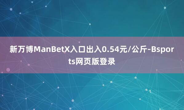 新万博ManBetX入口出入0.54元/公斤-Bsports网页版登录