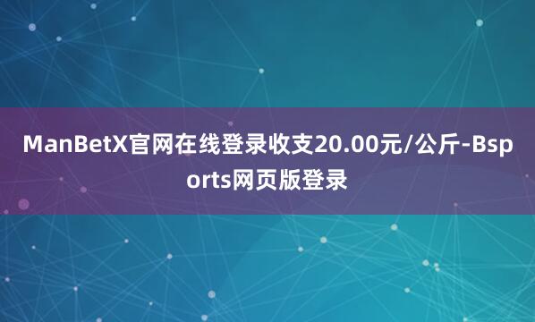 ManBetX官网在线登录收支20.00元/公斤-Bsports网页版登录
