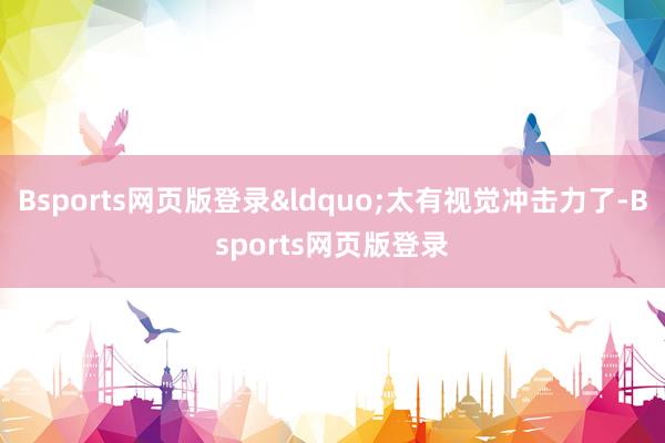Bsports网页版登录&ldquo;太有视觉冲击力了-Bsports网页版登录
